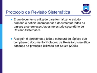 Protocolo de Revisão Sistemática
     É um documento utilizado para formalizar o estudo
      primário e definir, acompanhar e documentar todos os
      passos a serem executados no estudo secundário de
      Revisão Sistemática

     A seguir, é apresentada toda a estrutura de tópicos que
      compõem o documento Protocolo de Revisão Sistemática
      baseada no protocolo utilizado por Souza (2008).
 
