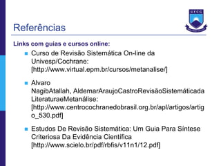 Referências
Links com guias e cursos online:
      Curso de Revisão Sistemática On-line da
       Univesp/Cochrane:
       [http://www.virtual.epm.br/cursos/metanalise/]
      Alvaro
       NagibAtallah, AldemarAraujoCastroRevisãoSistemáticada
       LiteraturaeMetanálise:
       [http://www.centrocochranedobrasil.org.br/apl/artigos/artig
       o_530.pdf]
      Estudos De Revisão Sistemática: Um Guia Para Síntese
       Criteriosa Da Evidência Científica
       [http://www.scielo.br/pdf/rbfis/v11n1/12.pdf]
 