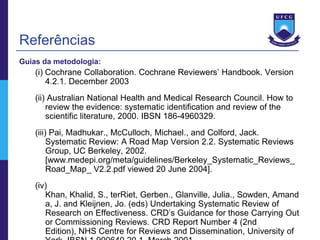 Referências
Guias da metodologia:
    (i) Cochrane Collaboration. Cochrane Reviewers’ Handbook. Version
        4.2.1. December 2003
    (ii) Australian National Health and Medical Research Council. How to
        review the evidence: systematic identification and review of the
        scientific literature, 2000. IBSN 186-4960329.
    (iii) Pai, Madhukar., McCulloch, Michael., and Colford, Jack.
         Systematic Review: A Road Map Version 2.2. Systematic Reviews
         Group, UC Berkeley, 2002.
         [www.medepi.org/meta/guidelines/Berkeley_Systematic_Reviews_
         Road_Map_ V2.2.pdf viewed 20 June 2004].
    (iv)
       Khan, Khalid, S., terRiet, Gerben., Glanville, Julia., Sowden, Amand
       a, J. and Kleijnen, Jo. (eds) Undertaking Systematic Review of
       Research on Effectiveness. CRD’s Guidance for those Carrying Out
       or Commissioning Reviews. CRD Report Number 4 (2nd
       Edition), NHS Centre for Reviews and Dissemination, University of
 