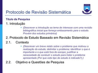 Protocolo de Revisão Sistemática
Título da Pesquisa
1. Introdução
            {Descrever a introdução ao tema de interesse com uma revisão
             bibliográfica inicial que forneça embasamento para o estudo.
             Provém dos estudos primários}
2. Protocolo de Estudo Baseado em Revisão Sistemática
2.1. Contexto
            {Descrever um breve relato sobre o problema que motivou a
             realização do estudo; delimitar o problema; identificar o que é
             importante e o que está fora do escopo; justificar a
             necessidade de conduzir o estudo para tratar o problema
             apresentado (Por que este tipo de estudo é indicado?).}
2.2.   Objetivo e Questões de Pesquisa
 
