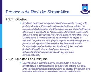 Protocolo de Revisão Sistemática
2.2.1. Objetivo
           {Pode-se descrever o objetivo do estudo através do seguinte
            padrão: Analisar [Fontes de evidências/indícios: relatos de
            experiência/publicações científicas/estudos primários/softwares
            etc.]; Com o propósito de [caracterizar/identificar] o [objeto de
            estudo: abordagens/processo/tecnologia/técnica/método etc.];
            Com relação à [características de interesse do objeto de
            estudo]; Do ponto de vista [organizações de software/grupo de
            processo/alta gerência/Instituições Implementadoras de
            Processos/pesquisador/desenvolvedor etc.]; No contexto
            [industrial/acadêmico/ambos] [com foco em
            estudos/projetos/programas/iniciativas] [com tais
            características].}
2.2.2. Questões de Pesquisa
           {Identificar que questões serão respondidas a partir da
            identificação e caracterização do objeto de estudo. Ou seja,
            uma vez identificados/caracterizados os objetos de estudo, que
 