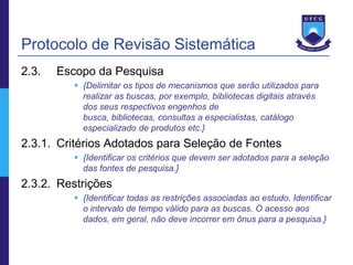 Protocolo de Revisão Sistemática
2.3.   Escopo da Pesquisa
          {Delimitar os tipos de mecanismos que serão utilizados para
           realizar as buscas, por exemplo, bibliotecas digitais através
           dos seus respectivos engenhos de
           busca, bibliotecas, consultas a especialistas, catálogo
           especializado de produtos etc.}
2.3.1. Critérios Adotados para Seleção de Fontes
          {Identificar os critérios que devem ser adotados para a seleção
           das fontes de pesquisa.}
2.3.2. Restrições
          {Identificar todas as restrições associadas ao estudo. Identificar
           o intervalo de tempo válido para as buscas. O acesso aos
           dados, em geral, não deve incorrer em ônus para a pesquisa.}
 