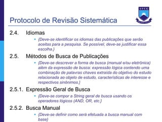 Protocolo de Revisão Sistemática
2.4.   Idiomas
           {Deve-se identificar os idiomas das publicações que serão
            aceitas para a pesquisa. Se possível, deve-se justificar essa
            escolha.}
2.5.   Métodos de Busca de Publicações
           {Deve-se descrever a forma de busca (manual e/ou eletrônica)
            além da expressão de busca: expressão lógica contendo uma
            combinação de palavras chaves extraída do objetivo do estudo
            relacionada ao objeto de estudo, características de interesse e
            respectivos sinônimos.}
2.5.1. Expressão Geral de Busca
           {Deve-se compor a String geral de busca usando os
            operadores lógicos (AND, OR, etc.}
2.5.2. Busca Manual
           {Deve-se definir como será efetuada a busca manual com
            base}
 