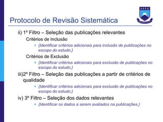 Protocolo de Revisão Sistemática
  ii) 1º Filtro – Seleção das publicações relevantes
     Critérios de Inclusão
          {Identificar critérios adicionais para inclusão de publicações no
           escopo do estudo.}
     Critérios de Exclusão
          {Identificar critérios adicionais para exclusão de publicações no
           escopo do estudo.}
  iii)2º Filtro – Seleção das publicações a partir de critérios de
      qualidade
          {Identificar critérios adicionais para exclusão de publicações no
           escopo do estudo.}
  iv) 3º Filtro – Seleção dos dados relevantes
          {Identificar os dados a serem avaliados na publicações.}
 