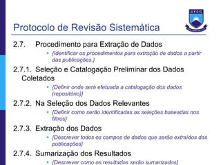 Protocolo de Revisão Sistemática
2.7.   Procedimento para Extração de Dados
           {Identificar os procedimentos para extração de dados a partir
            das publicações.}
2.7.1. Seleção e Catalogação Preliminar dos Dados
   Coletados
           {Definir onde será efetuada a catalogação dos dados
            (repositório)}
2.7.2. Na Seleção dos Dados Relevantes
           {Definir como serão identificadas as seleções baseadas nos
            filtros}
2.7.3. Extração dos Dados
           {Descrever todos os campos de dados que serão extraídos das
            publicações}
2.7.4. Sumarização dos Resultados
           {Descrever como os resultados serão sumarizados}
 
