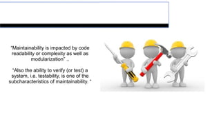 Maintainability
“Maintainability is impacted by code
readability or complexity as well as
modularization” ..
“Also the ability to verify (or test) a
system, i.e. testability, is one of the
subcharacteristics of maintainability. “
 
