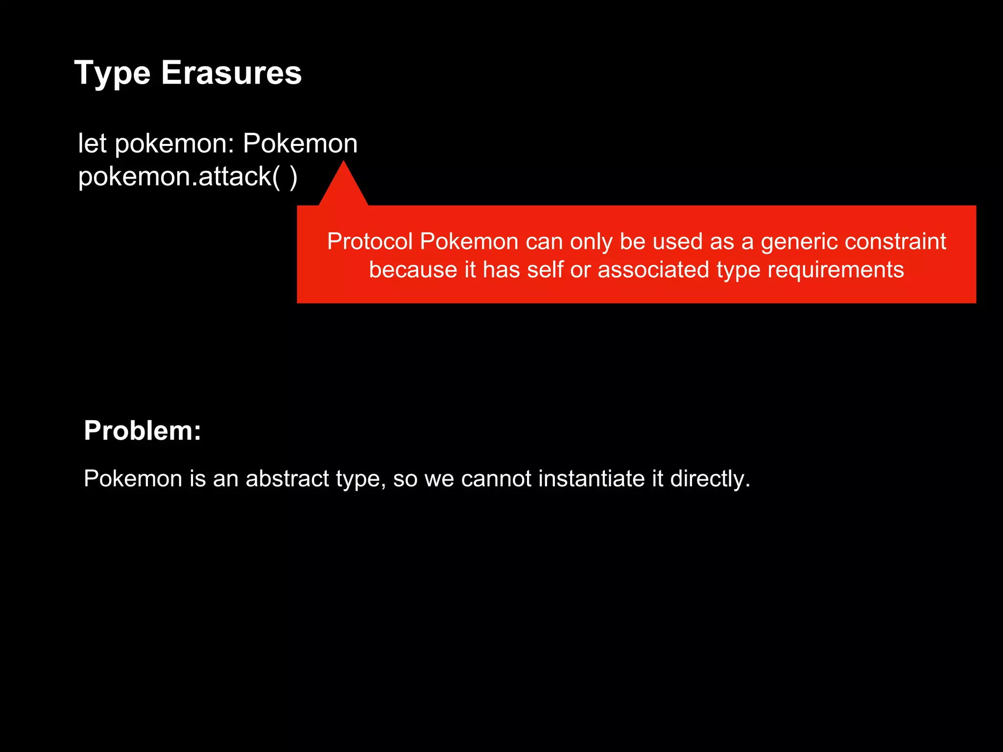 let pokemon: Pokemon
pokemon.attack( )
Protocol Pokemon can only be used as a generic constraint
because it has self or associated type requirements
Type Erasures
Problem:
Pokemon is an abstract type, so we cannot instantiate it directly.
 