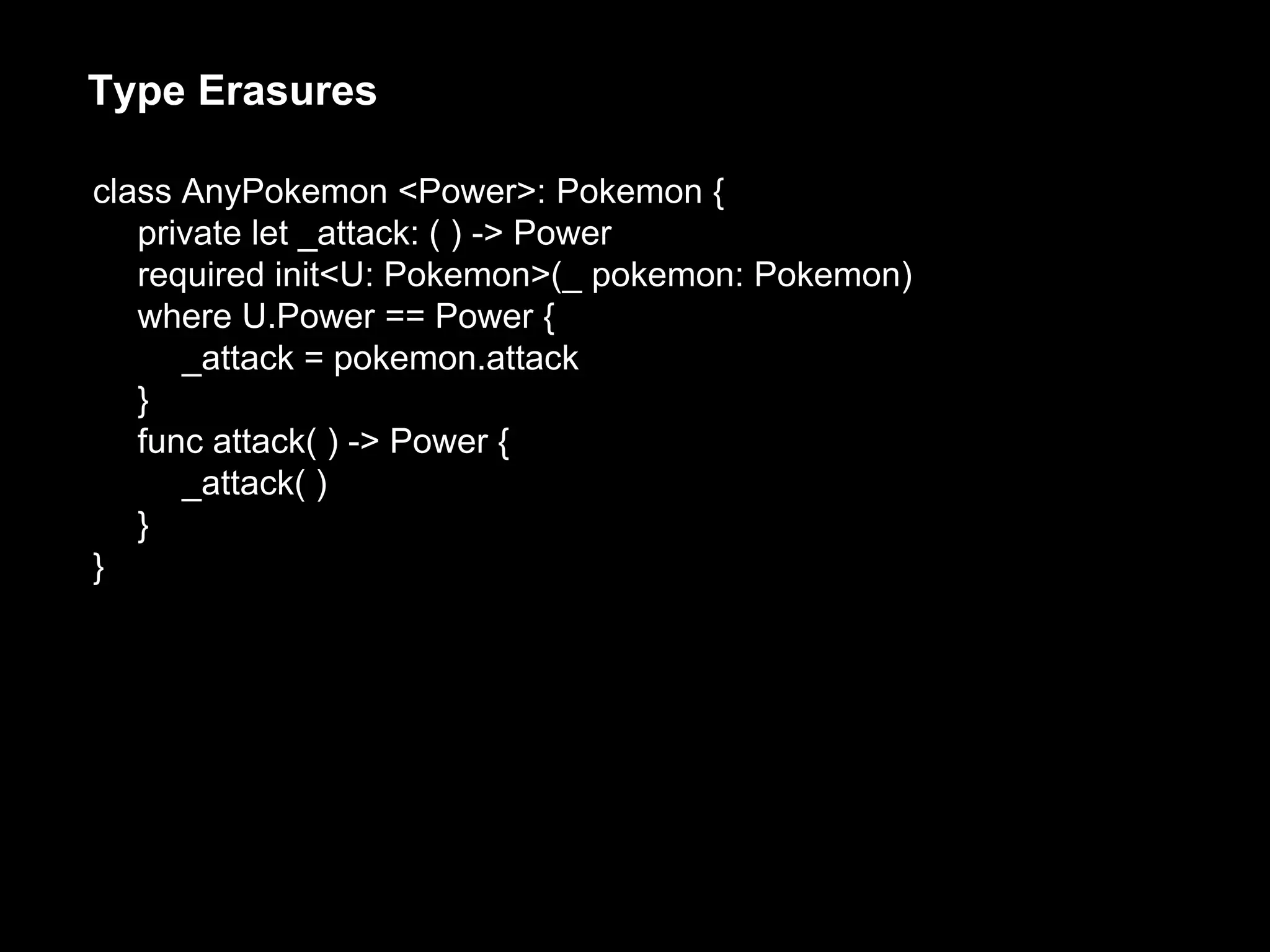 Type Erasures
class AnyPokemon <Power>: Pokemon {
private let _attack: ( ) -> Power
required init<U: Pokemon>(_ pokemon: Pokemon)
where U.Power == Power {
_attack = pokemon.attack
}
func attack( ) -> Power {
_attack( )
}
}
 