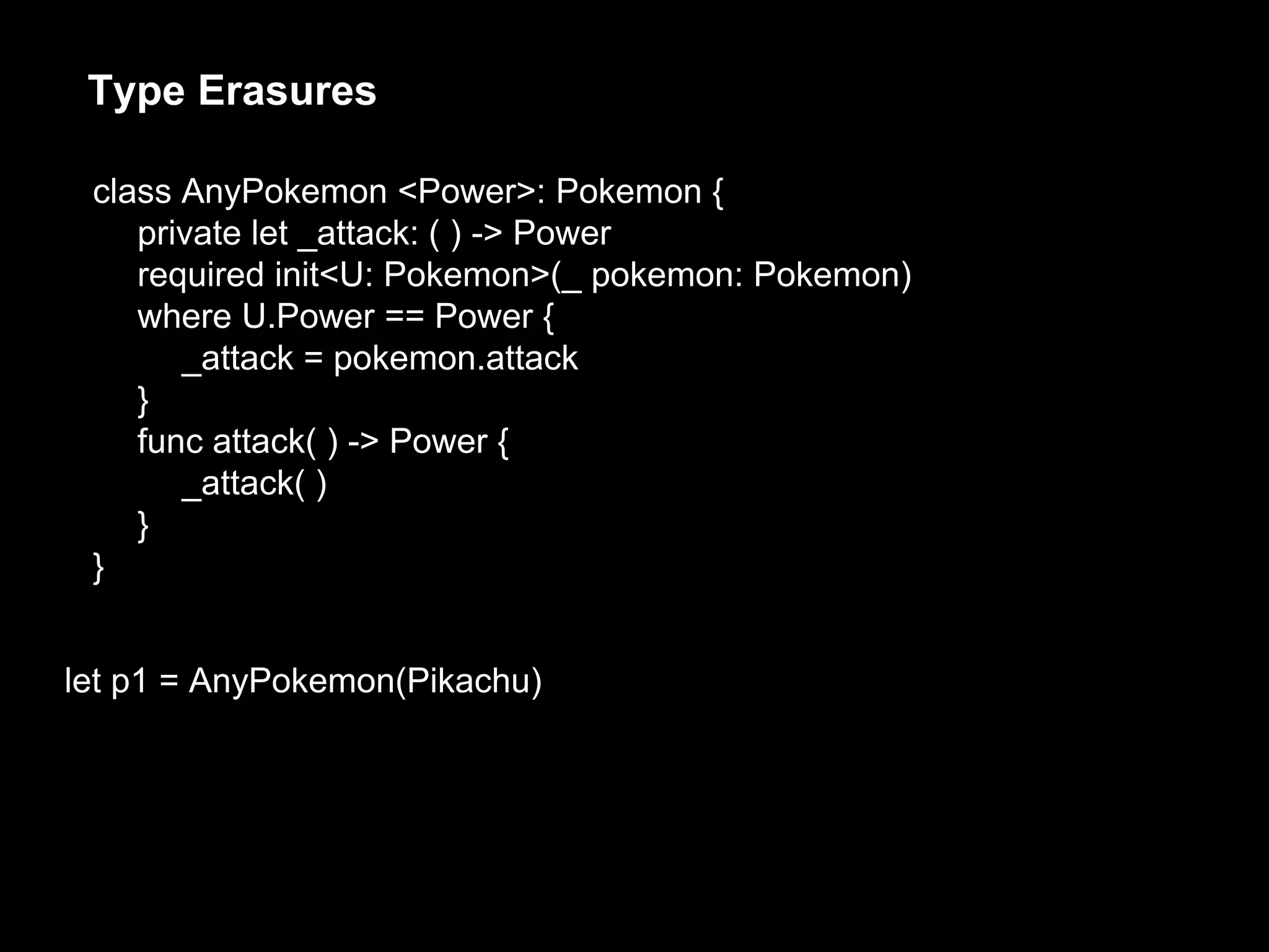 Type Erasures
let p1 = AnyPokemon(Pikachu)
class AnyPokemon <Power>: Pokemon {
private let _attack: ( ) -> Power
required init<U: Pokemon>(_ pokemon: Pokemon)
where U.Power == Power {
_attack = pokemon.attack
}
func attack( ) -> Power {
_attack( )
}
}
 