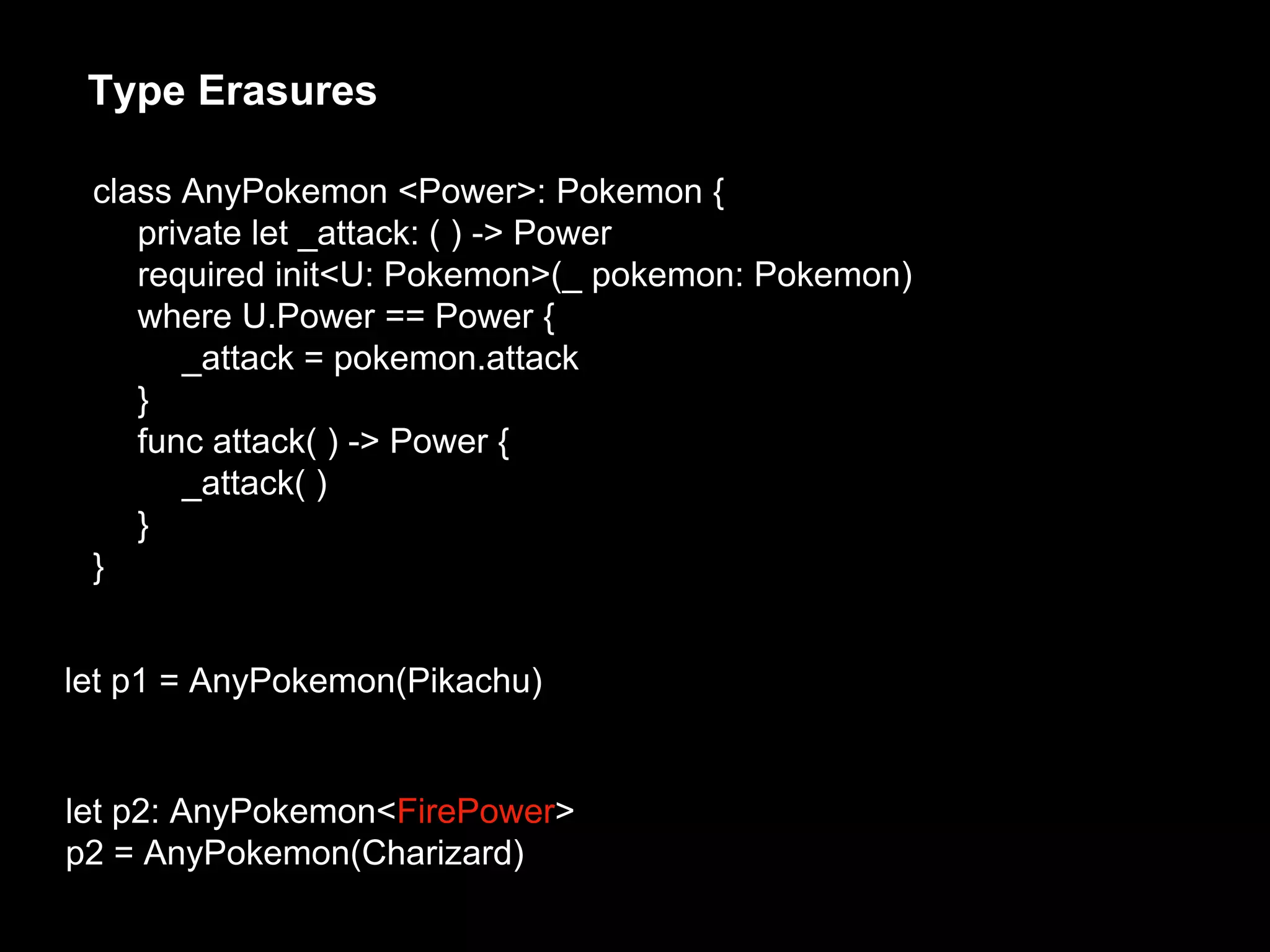 Type Erasures
let p1 = AnyPokemon(Pikachu)
let p2: AnyPokemon<FirePower>
p2 = AnyPokemon(Charizard)
class AnyPokemon <Power>: Pokemon {
private let _attack: ( ) -> Power
required init<U: Pokemon>(_ pokemon: Pokemon)
where U.Power == Power {
_attack = pokemon.attack
}
func attack( ) -> Power {
_attack( )
}
}
 