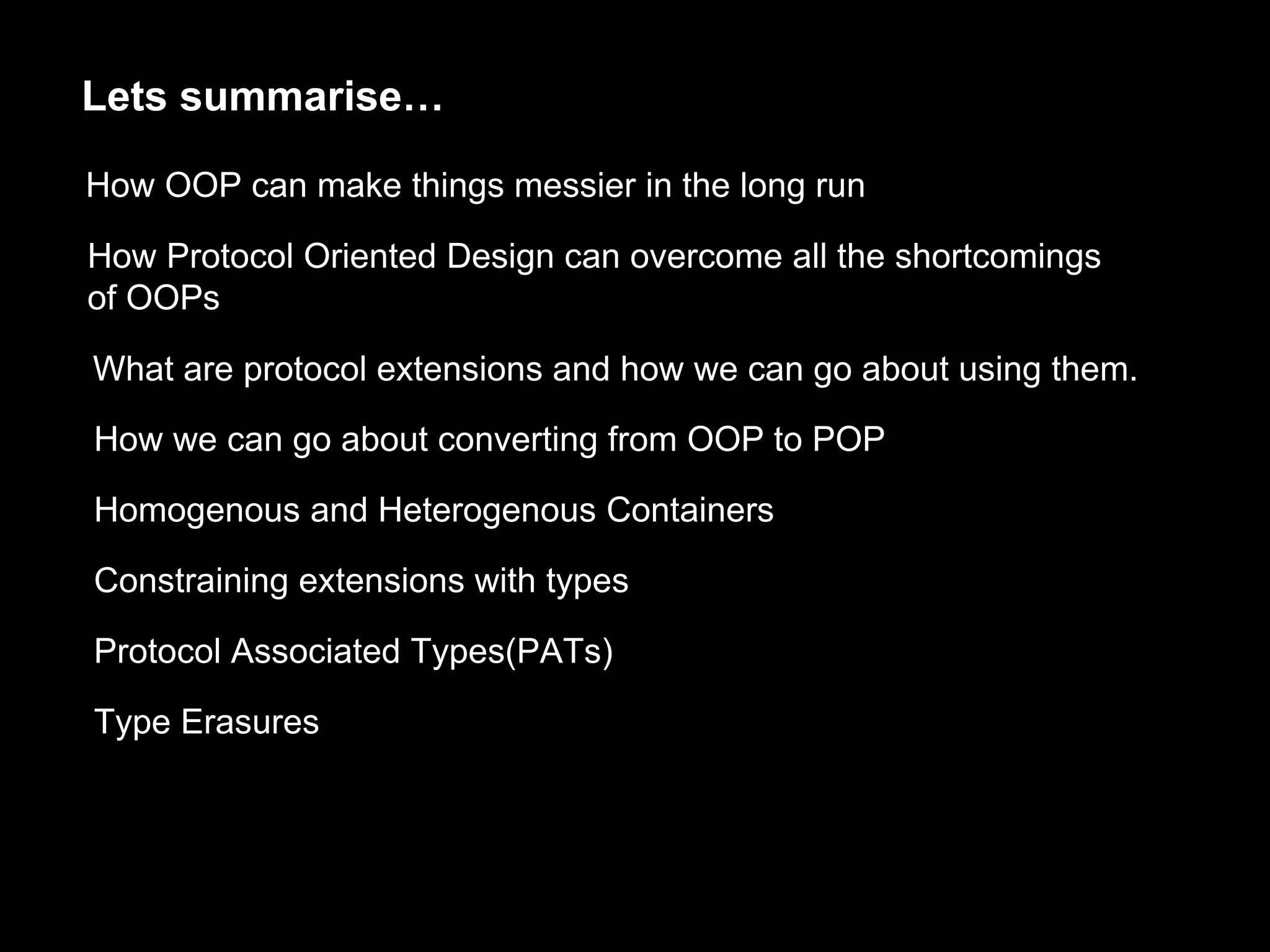Lets summarise…
How OOP can make things messier in the long run
How Protocol Oriented Design can overcome all the shortcomings
of OOPs
What are protocol extensions and how we can go about using them.
How we can go about converting from OOP to POP
Homogenous and Heterogenous Containers
Constraining extensions with types
Protocol Associated Types(PATs)
Type Erasures
 