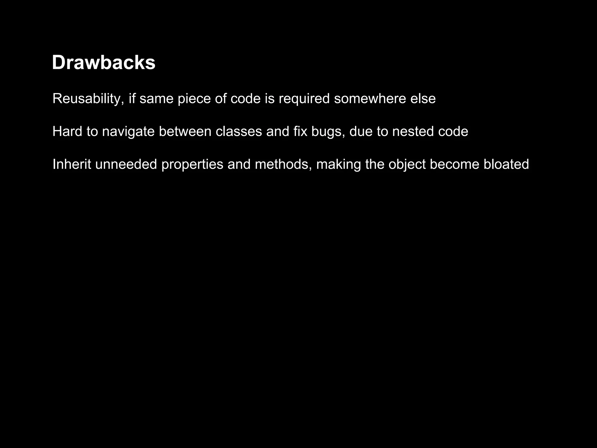 Drawbacks
Inherit unneeded properties and methods, making the object become bloated
Hard to navigate between classes and fix bugs, due to nested code
Reusability, if same piece of code is required somewhere else
 
