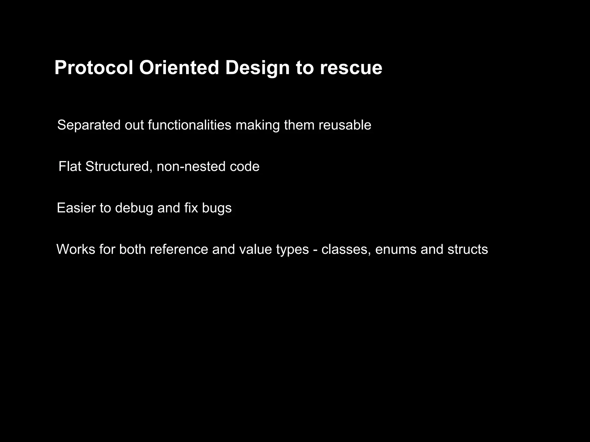 Protocol Oriented Design to rescue
Separated out functionalities making them reusable
Flat Structured, non-nested code
Easier to debug and fix bugs
Works for both reference and value types - classes, enums and structs
 