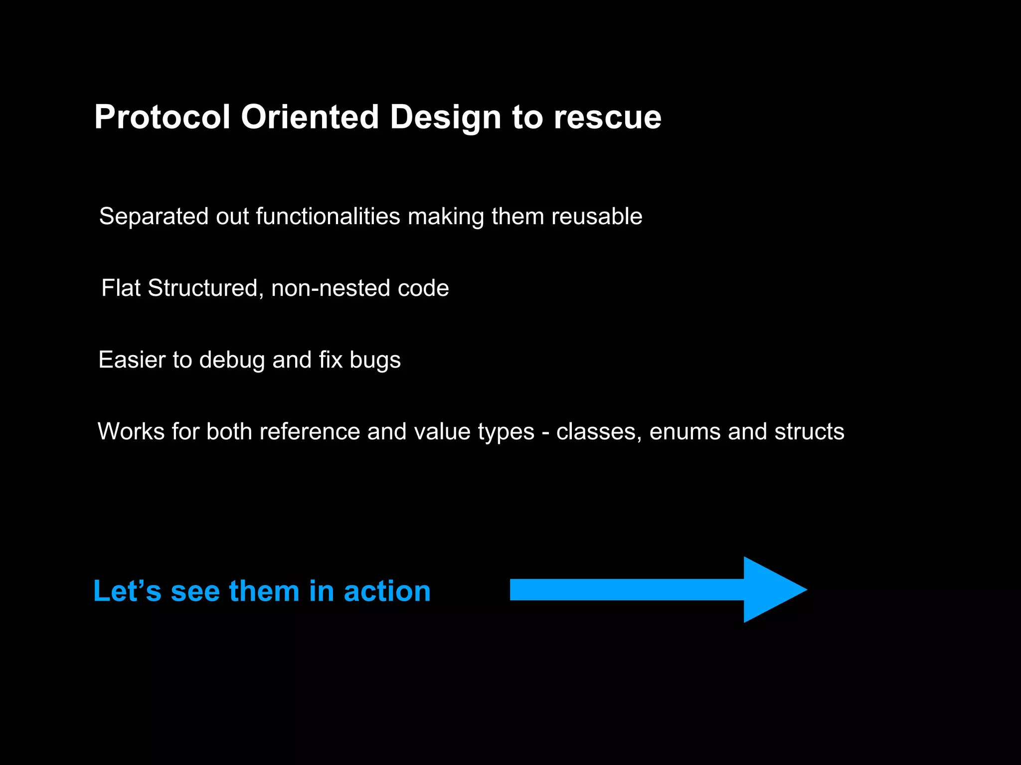 Protocol Oriented Design to rescue
Separated out functionalities making them reusable
Flat Structured, non-nested code
Easier to debug and fix bugs
Works for both reference and value types - classes, enums and structs
Let’s see them in action
 