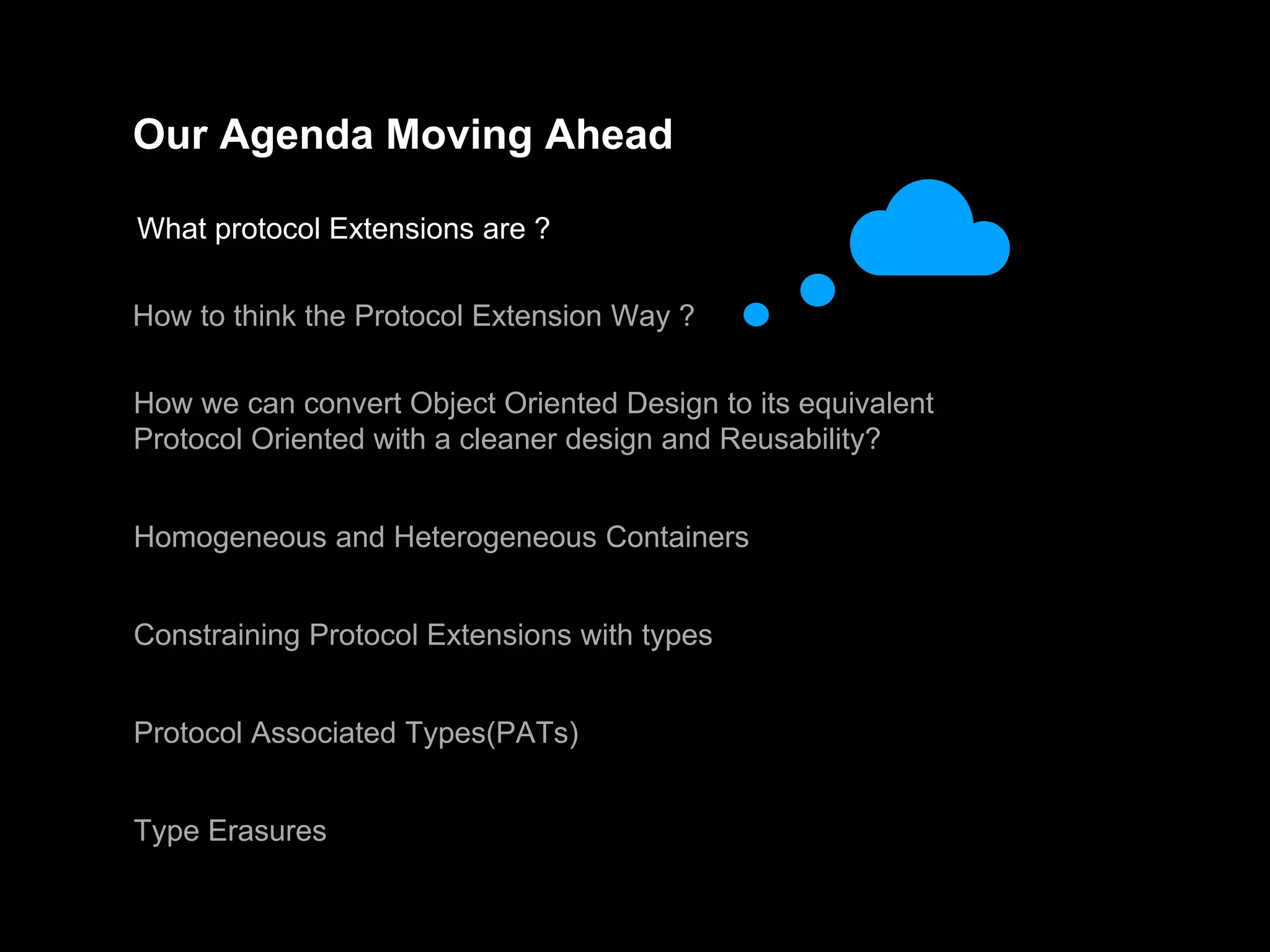 Our Agenda Moving Ahead
What protocol Extensions are ?
How to think the Protocol Extension Way ?
How we can convert Object Oriented Design to its equivalent
Protocol Oriented with a cleaner design and Reusability?
Homogeneous and Heterogeneous Containers
Constraining Protocol Extensions with types
Protocol Associated Types(PATs)
Type Erasures
 