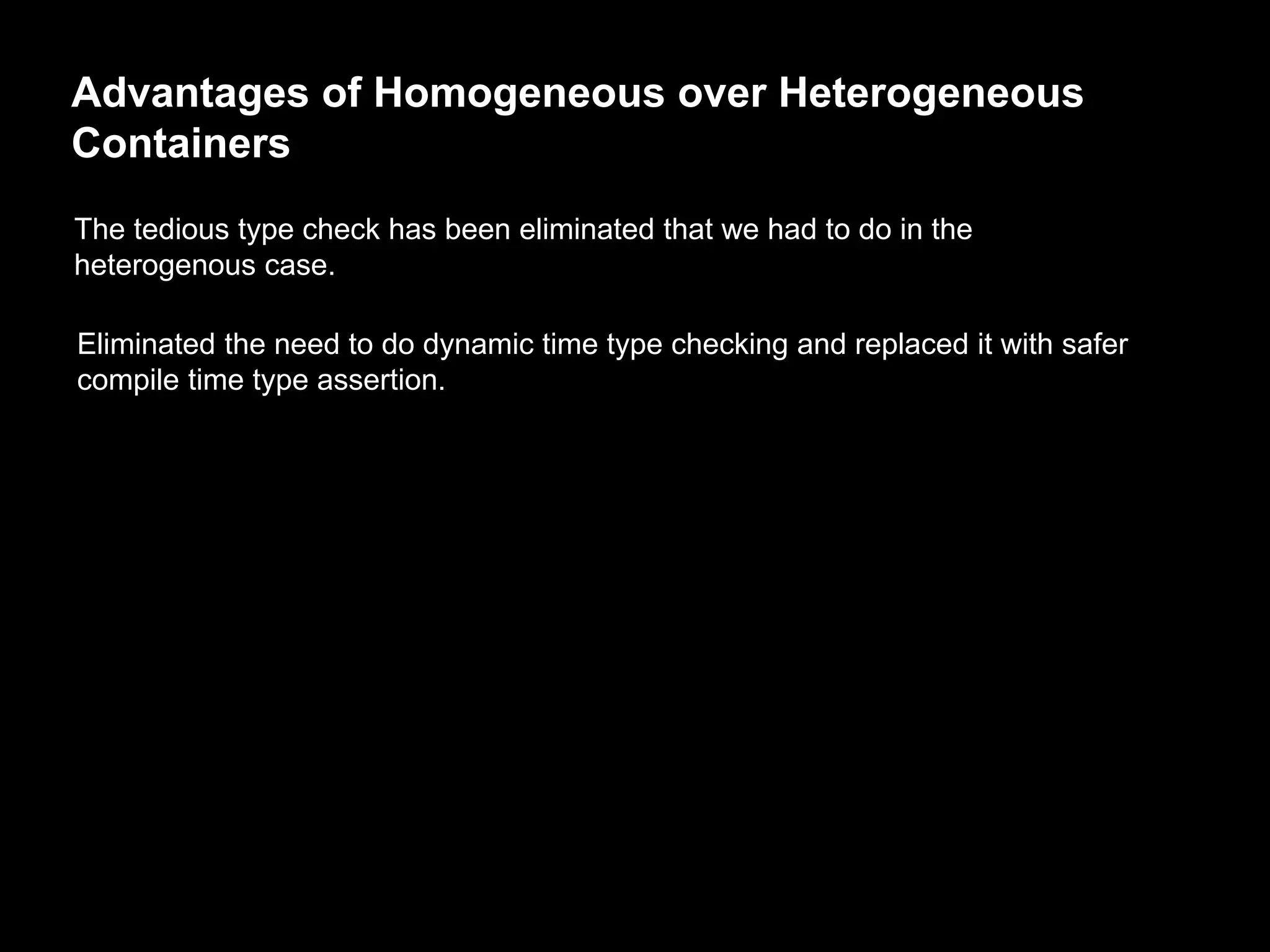 Advantages of Homogeneous over Heterogeneous
Containers
The tedious type check has been eliminated that we had to do in the
heterogenous case.
Eliminated the need to do dynamic time type checking and replaced it with safer
compile time type assertion.
 