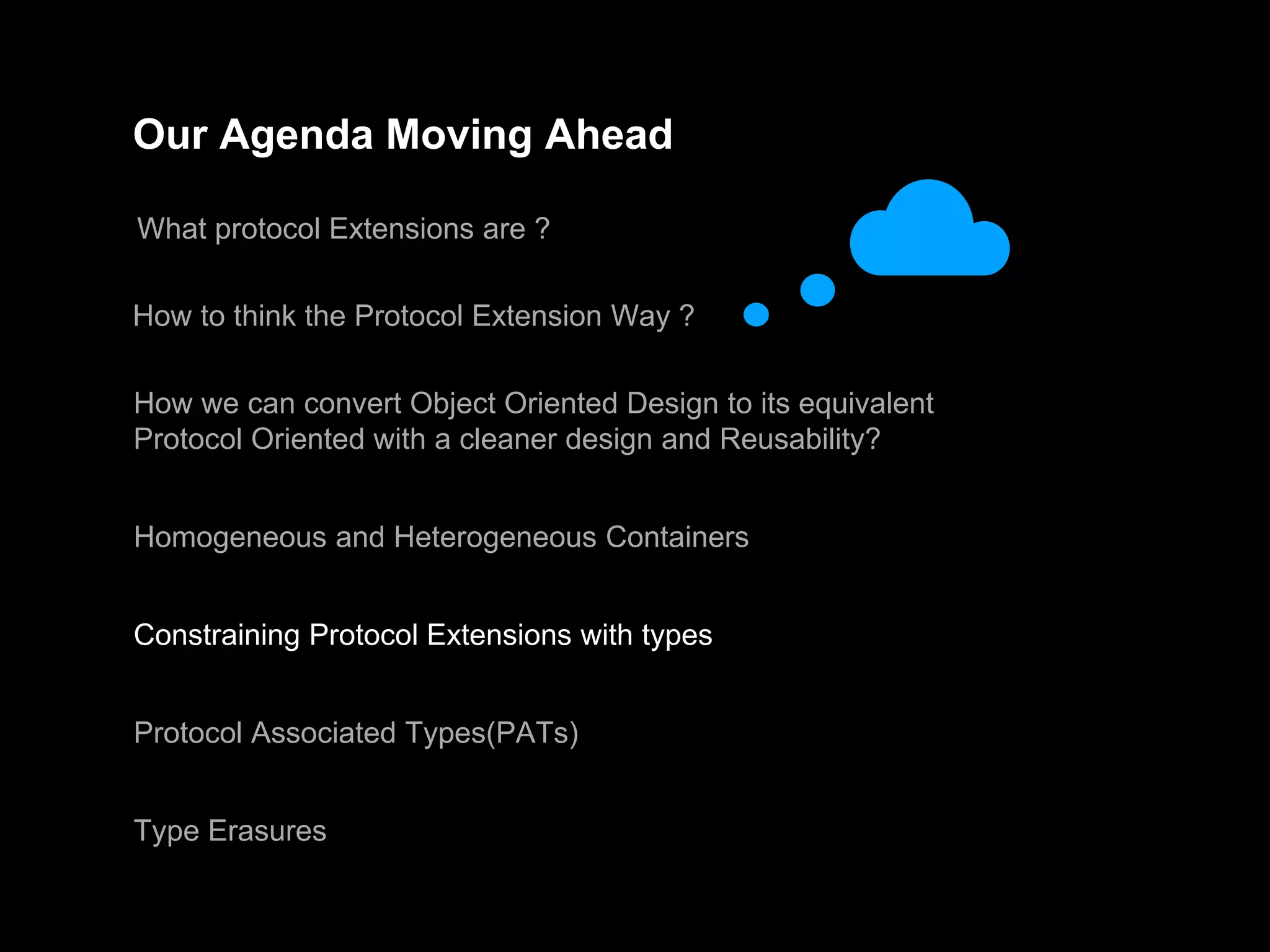 Our Agenda Moving Ahead
What protocol Extensions are ?
How to think the Protocol Extension Way ?
How we can convert Object Oriented Design to its equivalent
Protocol Oriented with a cleaner design and Reusability?
Homogeneous and Heterogeneous Containers
Constraining Protocol Extensions with types
Protocol Associated Types(PATs)
Type Erasures
 