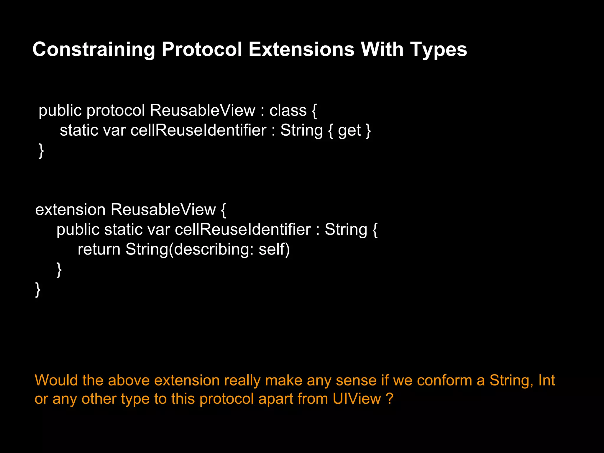 Constraining Protocol Extensions With Types
public protocol ReusableView : class {
static var cellReuseIdentifier : String { get }
}
extension ReusableView {
public static var cellReuseIdentifier : String {
return String(describing: self)
}
}
Would the above extension really make any sense if we conform a String, Int
or any other type to this protocol apart from UIView ?
 
