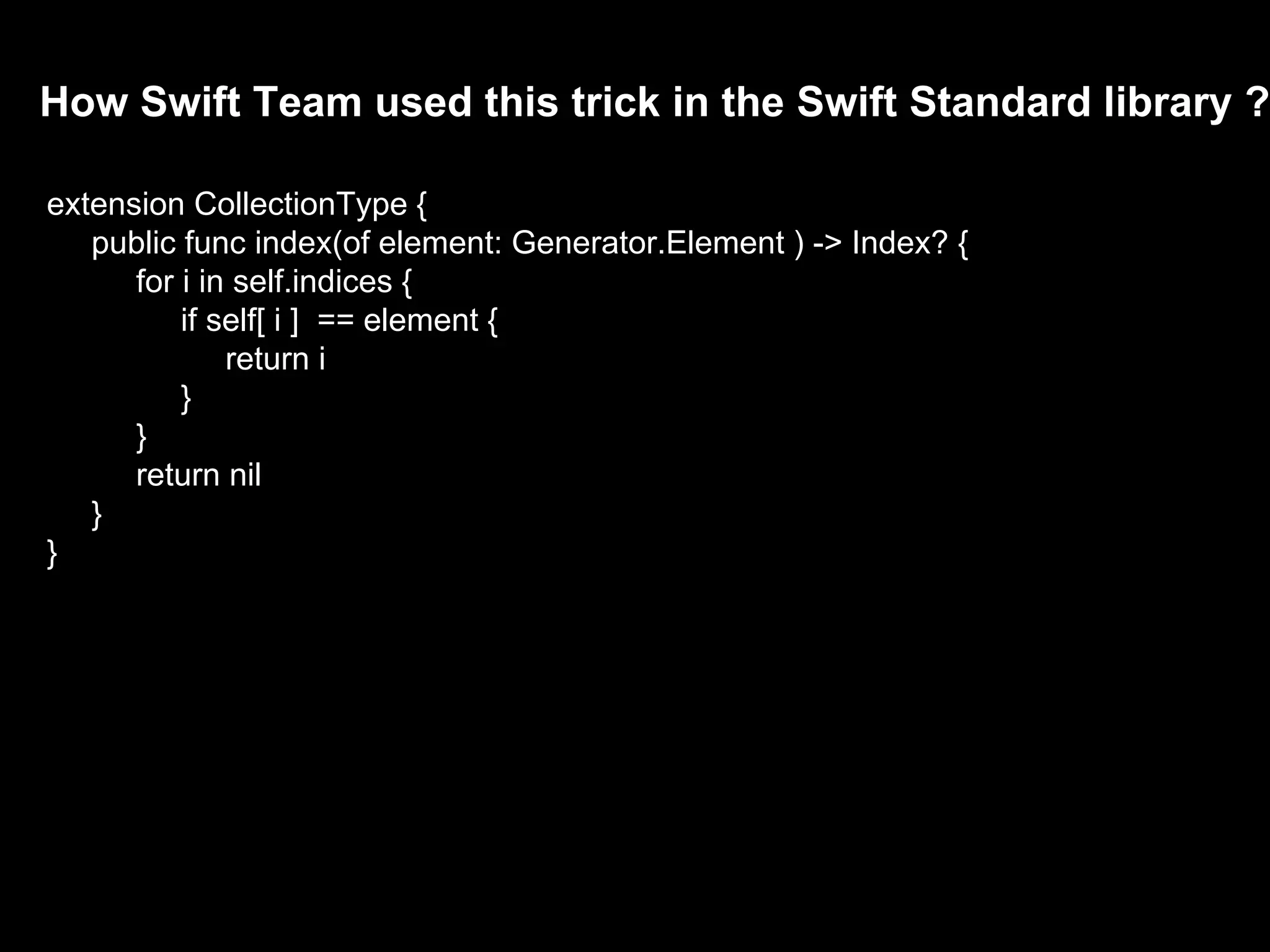 How Swift Team used this trick in the Swift Standard library ?
extension CollectionType {
public func index(of element: Generator.Element ) -> Index? {
for i in self.indices {
if self[ i ] == element {
return i
}
}
return nil
}
}
 