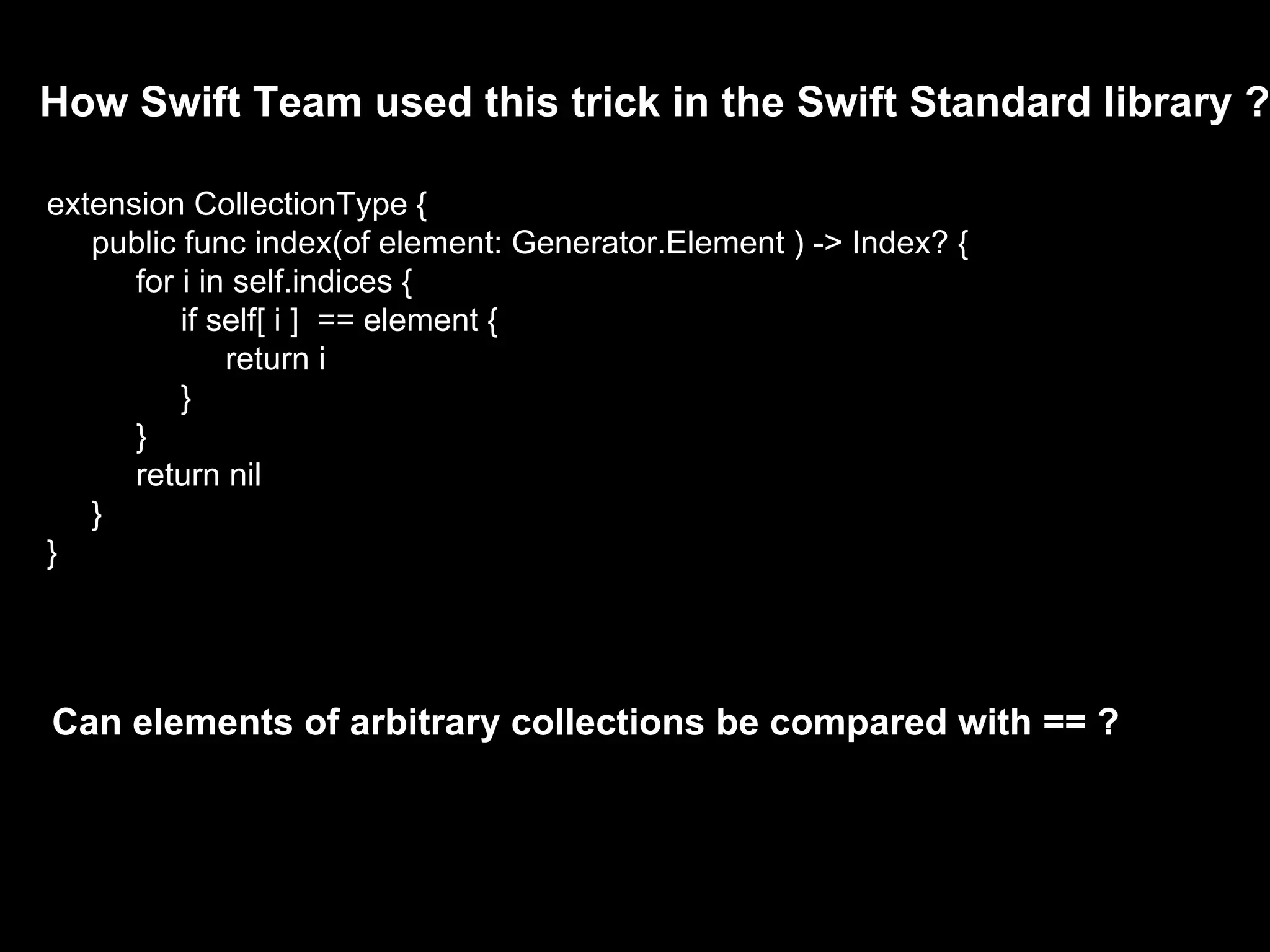 How Swift Team used this trick in the Swift Standard library ?
extension CollectionType {
public func index(of element: Generator.Element ) -> Index? {
for i in self.indices {
if self[ i ] == element {
return i
}
}
return nil
}
}
Can elements of arbitrary collections be compared with == ?
 