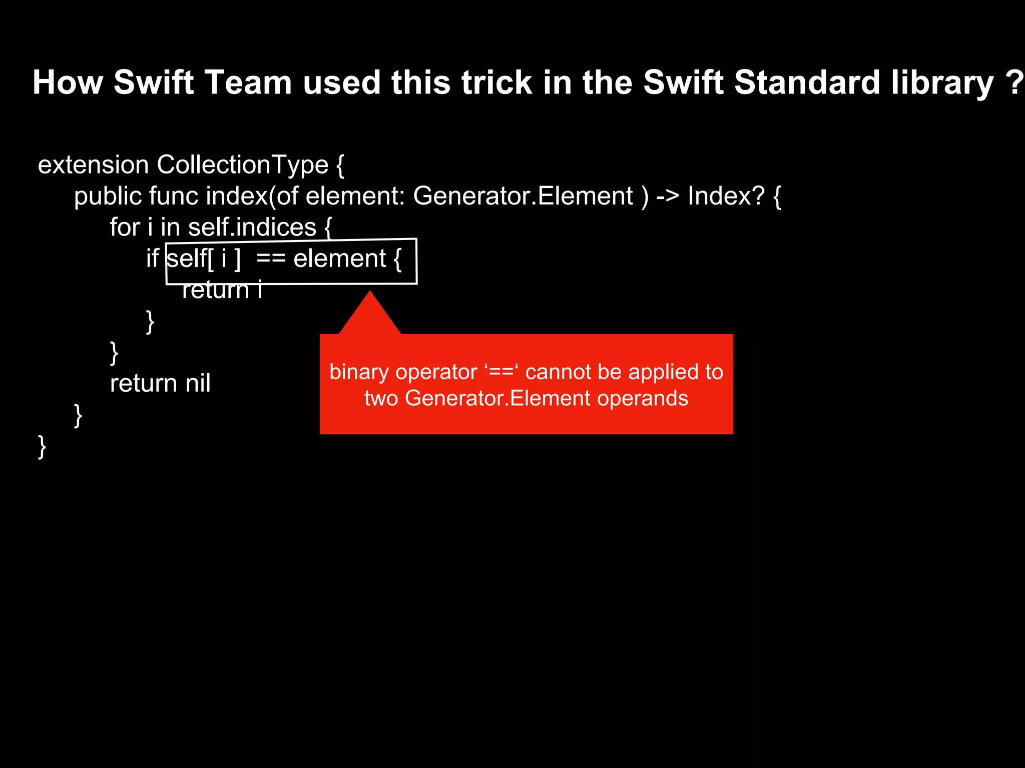 How Swift Team used this trick in the Swift Standard library ?
extension CollectionType {
public func index(of element: Generator.Element ) -> Index? {
for i in self.indices {
if self[ i ] == element {
return i
}
}
return nil
}
}
binary operator ‘==‘ cannot be applied to
two Generator.Element operands
 