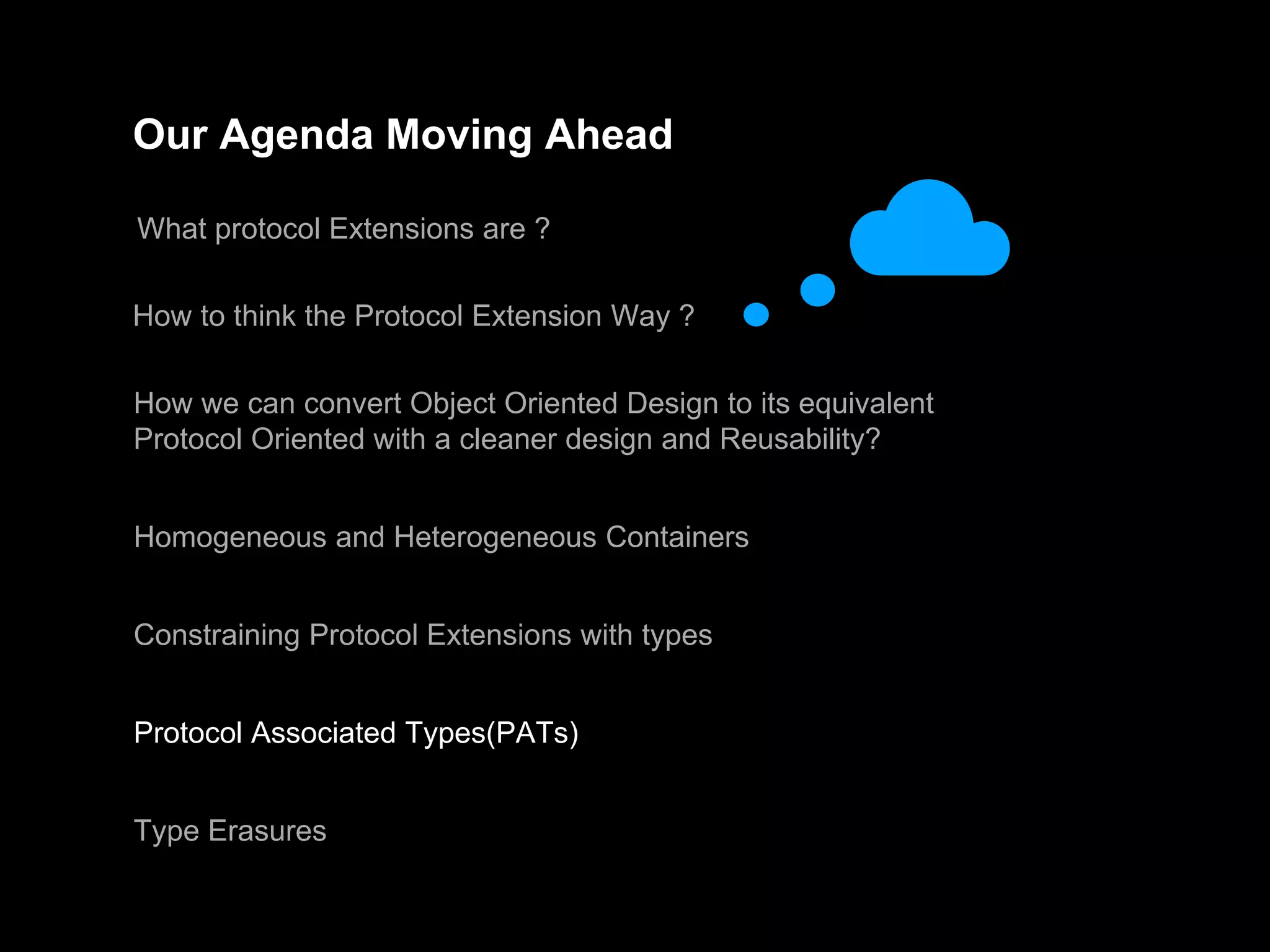 Our Agenda Moving Ahead
What protocol Extensions are ?
How to think the Protocol Extension Way ?
How we can convert Object Oriented Design to its equivalent
Protocol Oriented with a cleaner design and Reusability?
Homogeneous and Heterogeneous Containers
Constraining Protocol Extensions with types
Protocol Associated Types(PATs)
Type Erasures
 