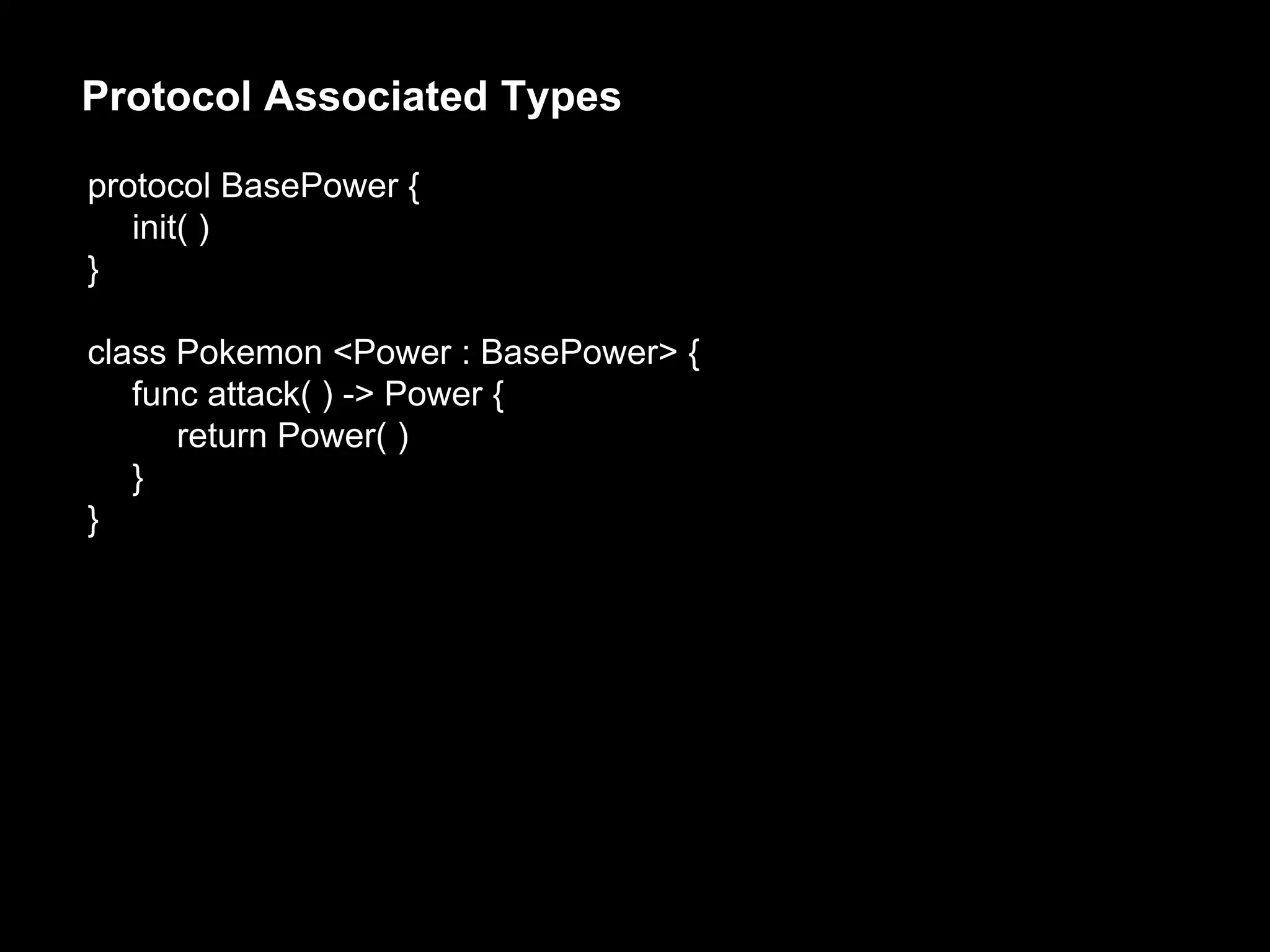 protocol BasePower {
init( )
}
class Pokemon <Power : BasePower> {
func attack( ) -> Power {
return Power( )
}
}
Protocol Associated Types
 
