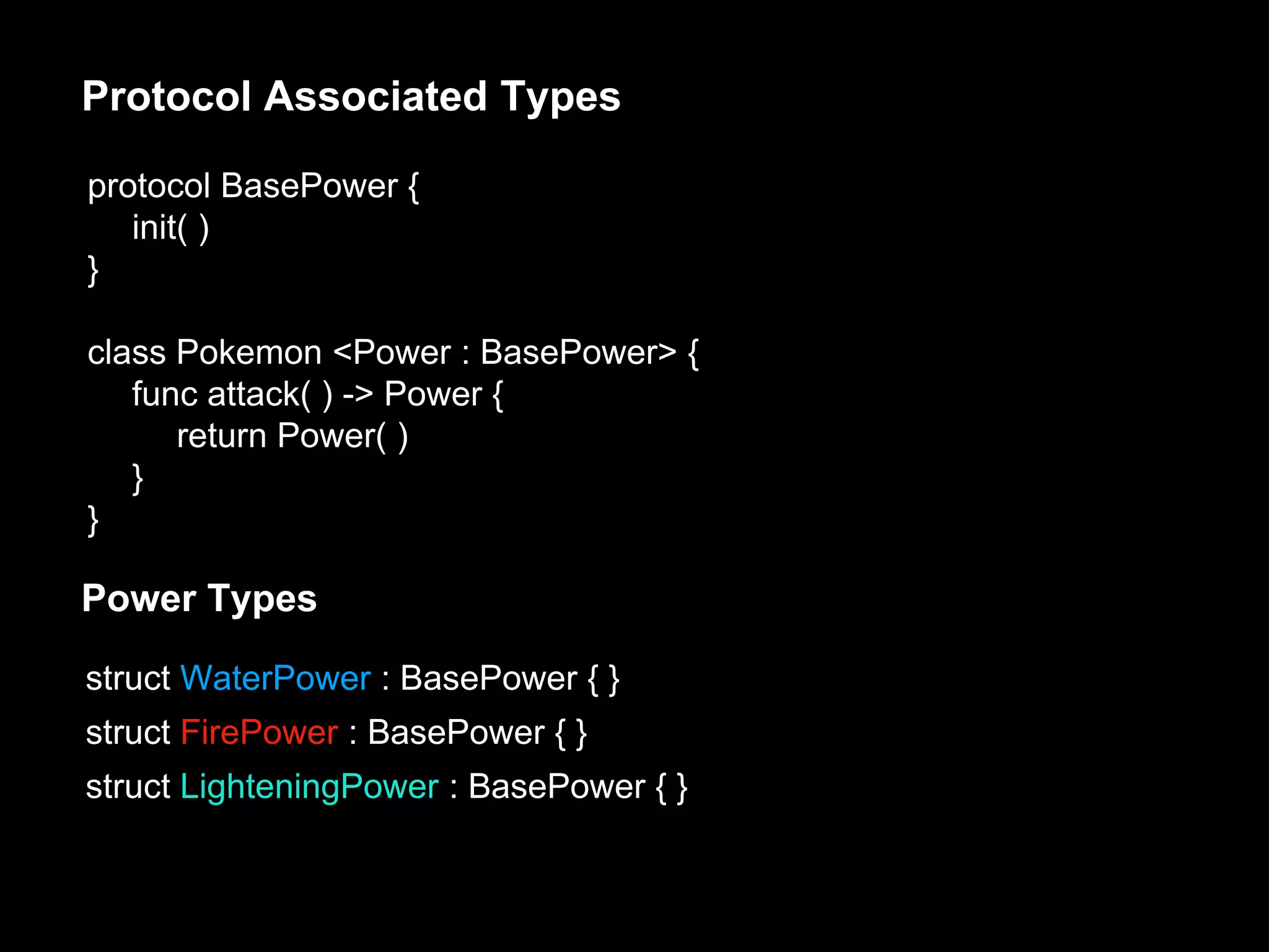 protocol BasePower {
init( )
}
class Pokemon <Power : BasePower> {
func attack( ) -> Power {
return Power( )
}
}
Protocol Associated Types
Power Types
struct WaterPower : BasePower { }
struct FirePower : BasePower { }
struct LighteningPower : BasePower { }
 
