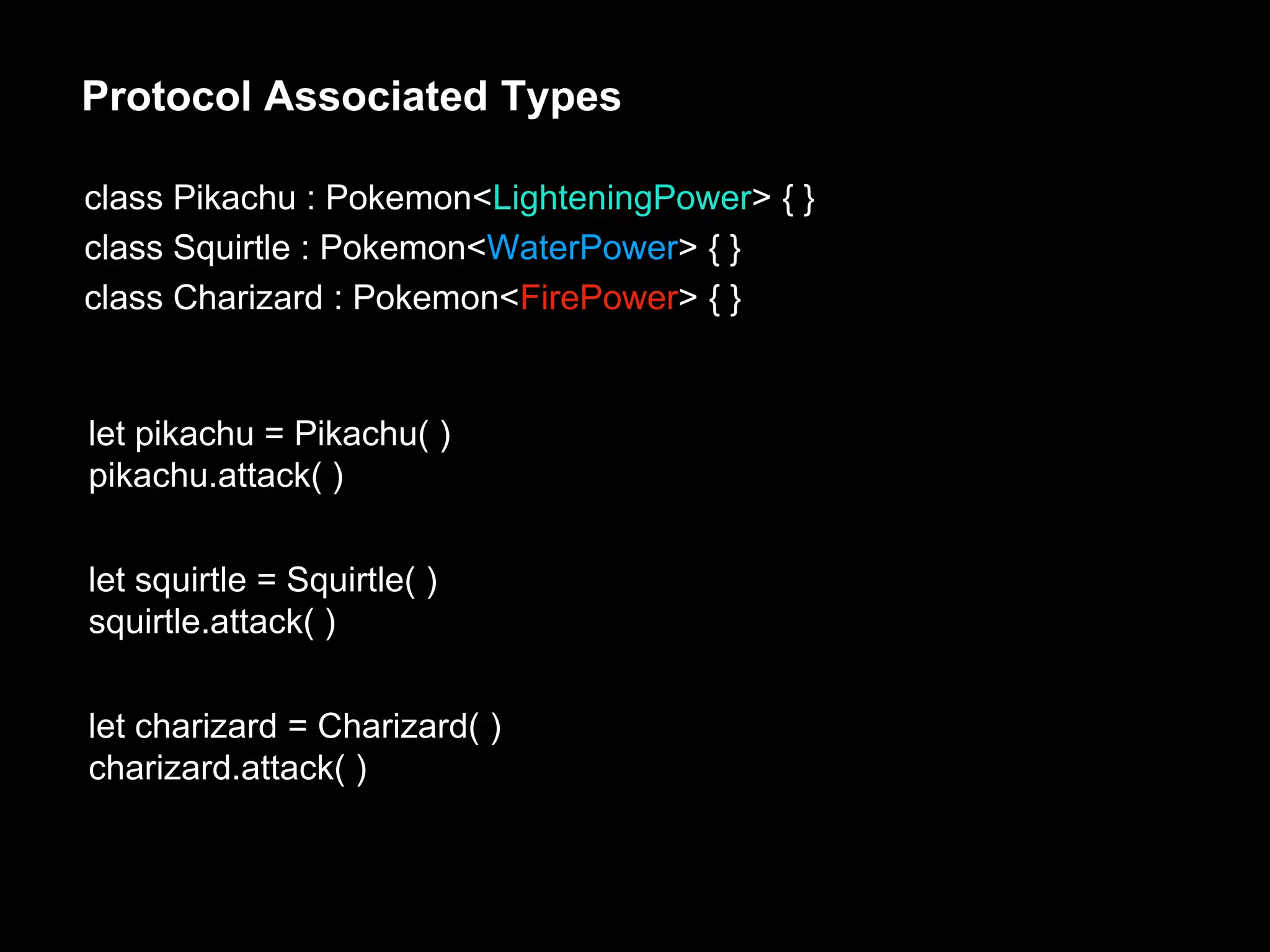Protocol Associated Types
class Pikachu : Pokemon<LighteningPower> { }
class Squirtle : Pokemon<WaterPower> { }
class Charizard : Pokemon<FirePower> { }
let pikachu = Pikachu( )
pikachu.attack( )
let squirtle = Squirtle( )
squirtle.attack( )
let charizard = Charizard( )
charizard.attack( )
 