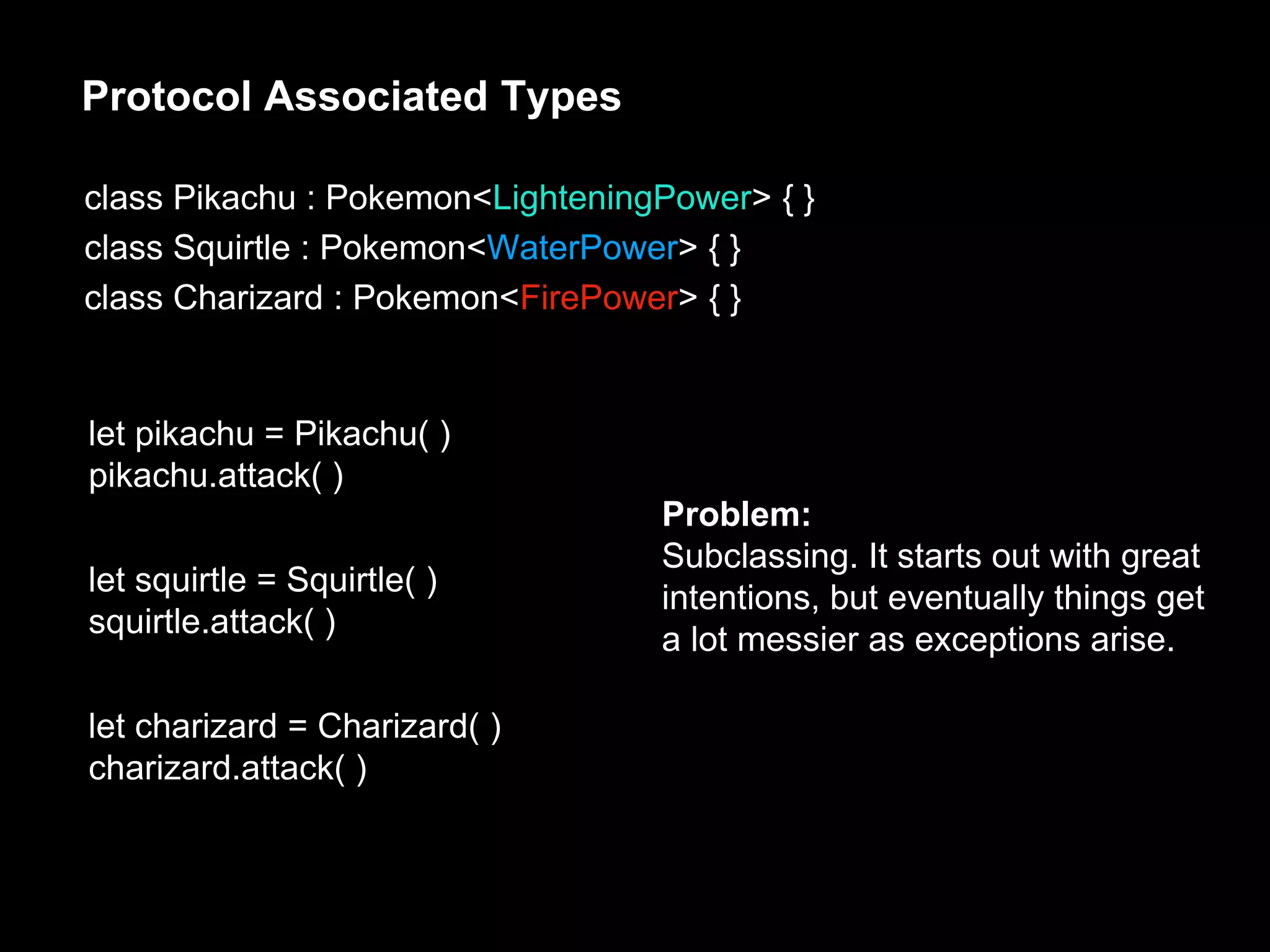 Protocol Associated Types
class Pikachu : Pokemon<LighteningPower> { }
class Squirtle : Pokemon<WaterPower> { }
class Charizard : Pokemon<FirePower> { }
let pikachu = Pikachu( )
pikachu.attack( )
let squirtle = Squirtle( )
squirtle.attack( )
let charizard = Charizard( )
charizard.attack( )
Problem:
Subclassing. It starts out with great
intentions, but eventually things get
a lot messier as exceptions arise.
 