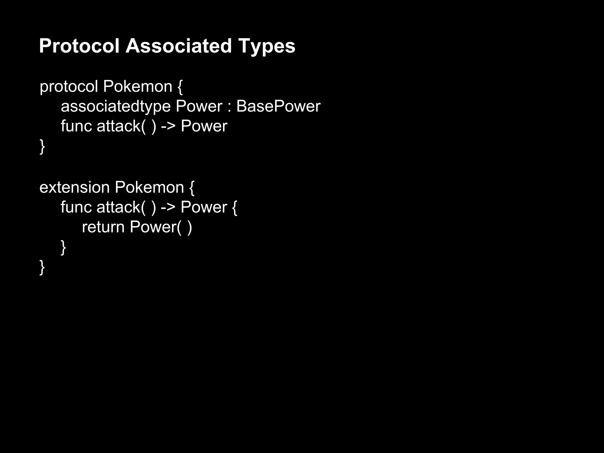 protocol Pokemon {
associatedtype Power : BasePower
func attack( ) -> Power
}
Protocol Associated Types
extension Pokemon {
func attack( ) -> Power {
return Power( )
}
}
 