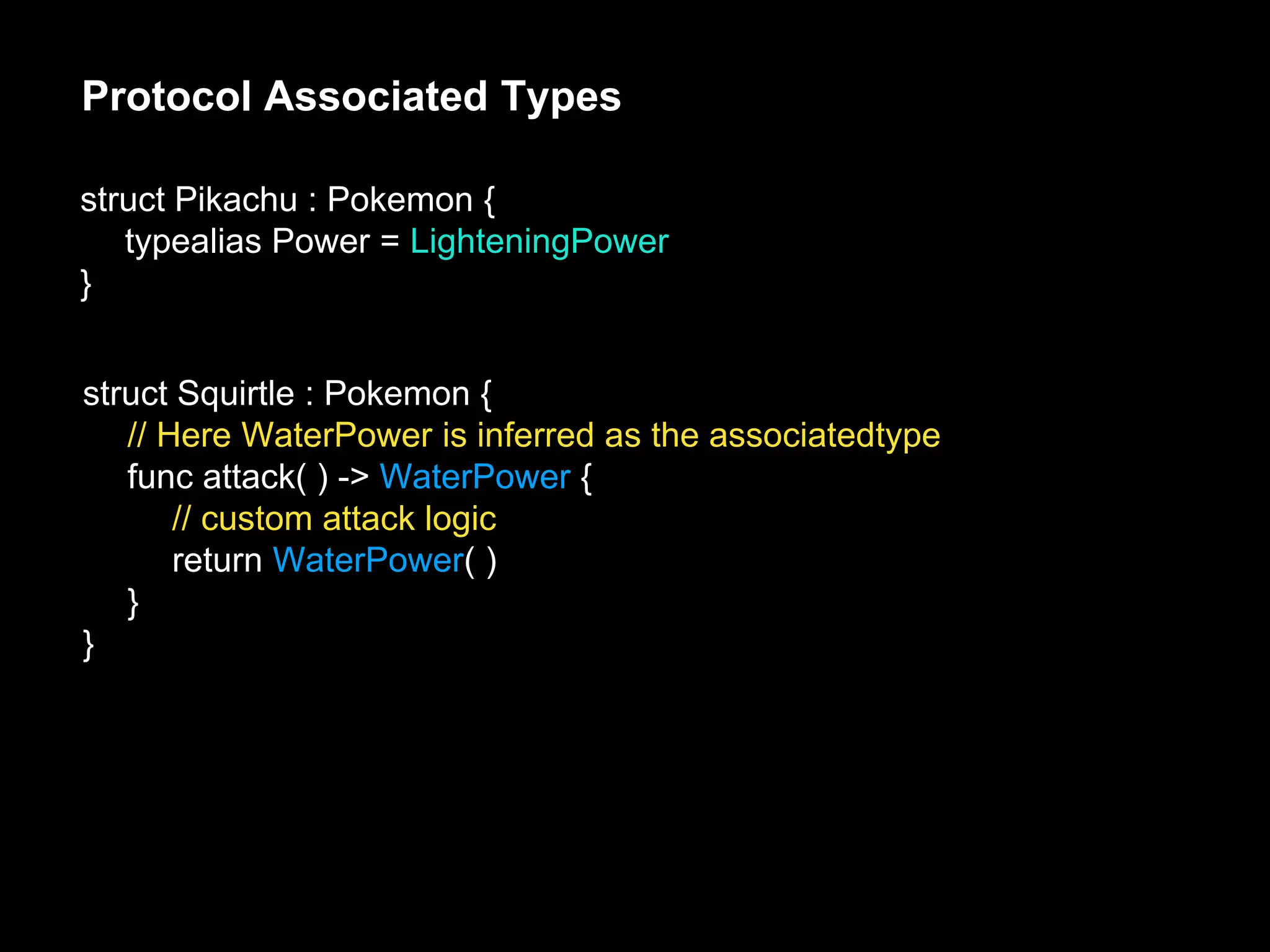 Protocol Associated Types
struct Pikachu : Pokemon {
typealias Power = LighteningPower
}
struct Squirtle : Pokemon {
// Here WaterPower is inferred as the associatedtype
func attack( ) -> WaterPower {
// custom attack logic
return WaterPower( )
}
}
 