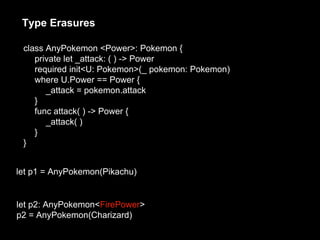 Type Erasures
let p1 = AnyPokemon(Pikachu)
let p2: AnyPokemon<FirePower>
p2 = AnyPokemon(Charizard)
class AnyPokemon <Power>: Pokemon {
private let _attack: ( ) -> Power
required init<U: Pokemon>(_ pokemon: Pokemon)
where U.Power == Power {
_attack = pokemon.attack
}
func attack( ) -> Power {
_attack( )
}
}
 