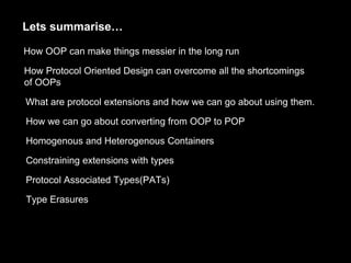 Lets summarise…
How OOP can make things messier in the long run
How Protocol Oriented Design can overcome all the shortcomings
of OOPs
What are protocol extensions and how we can go about using them.
How we can go about converting from OOP to POP
Homogenous and Heterogenous Containers
Constraining extensions with types
Protocol Associated Types(PATs)
Type Erasures
 