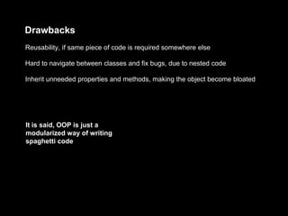 Drawbacks
Inherit unneeded properties and methods, making the object become bloated
Hard to navigate between classes and fix bugs, due to nested code
Reusability, if same piece of code is required somewhere else
It is said, OOP is just a
modularized way of writing
spaghetti code
 