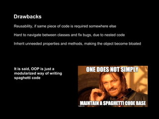 Drawbacks
Inherit unneeded properties and methods, making the object become bloated
Hard to navigate between classes and fix bugs, due to nested code
Reusability, if same piece of code is required somewhere else
It is said, OOP is just a
modularized way of writing
spaghetti code
 