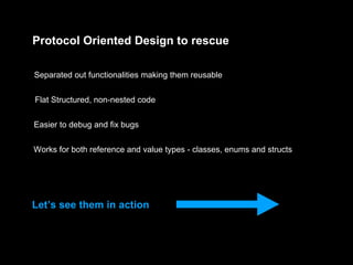 Protocol Oriented Design to rescue
Separated out functionalities making them reusable
Flat Structured, non-nested code
Easier to debug and fix bugs
Works for both reference and value types - classes, enums and structs
Let’s see them in action
 
