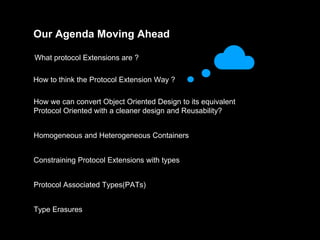 Our Agenda Moving Ahead
What protocol Extensions are ?
How to think the Protocol Extension Way ?
How we can convert Object Oriented Design to its equivalent
Protocol Oriented with a cleaner design and Reusability?
Homogeneous and Heterogeneous Containers
Constraining Protocol Extensions with types
Protocol Associated Types(PATs)
Type Erasures
 