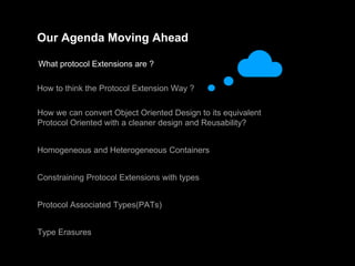 Our Agenda Moving Ahead
What protocol Extensions are ?
How to think the Protocol Extension Way ?
How we can convert Object Oriented Design to its equivalent
Protocol Oriented with a cleaner design and Reusability?
Homogeneous and Heterogeneous Containers
Constraining Protocol Extensions with types
Protocol Associated Types(PATs)
Type Erasures
 