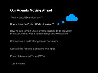 Our Agenda Moving Ahead
What protocol Extensions are ?
How to think the Protocol Extension Way ?
How we can convert Object Oriented Design to its equivalent
Protocol Oriented with a cleaner design and Reusability?
Homogeneous and Heterogeneous Containers
Constraining Protocol Extensions with types
Protocol Associated Types(PATs)
Type Erasures
 