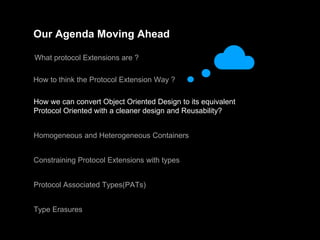 Our Agenda Moving Ahead
What protocol Extensions are ?
How to think the Protocol Extension Way ?
How we can convert Object Oriented Design to its equivalent
Protocol Oriented with a cleaner design and Reusability?
Homogeneous and Heterogeneous Containers
Constraining Protocol Extensions with types
Protocol Associated Types(PATs)
Type Erasures
 
