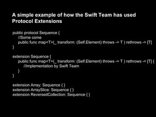 A simple example of how the Swift Team has used
Protocol Extensions
public protocol Sequence {
//Some come
public func map<T>(_ transform: (Self.Element) throws -> T ) rethrows -> [T]
}
extension Sequence {
public func map<T>(_ transform: (Self.Element) throws -> T ) rethrows -> [T] {
//Implementation by Swift Team
}
}
extension Array: Sequence { }
extension ArraySlice: Sequence { }
extension ReversedCollection: Sequence { }
 