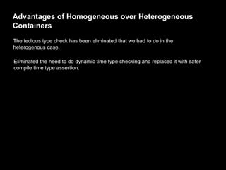Advantages of Homogeneous over Heterogeneous
Containers
The tedious type check has been eliminated that we had to do in the
heterogenous case.
Eliminated the need to do dynamic time type checking and replaced it with safer
compile time type assertion.
 