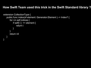 How Swift Team used this trick in the Swift Standard library ?
extension CollectionType {
public func index(of element: Generator.Element ) -> Index? {
for i in self.indices {
if self[ i ] == element {
return i
}
}
return nil
}
}
 