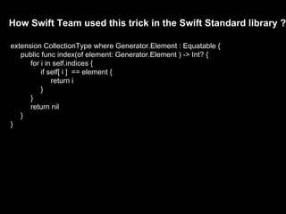 How Swift Team used this trick in the Swift Standard library ?
extension CollectionType where Generator.Element : Equatable {
public func index(of element: Generator.Element ) -> Int? {
for i in self.indices {
if self[ i ] == element {
return i
}
}
return nil
}
}
 