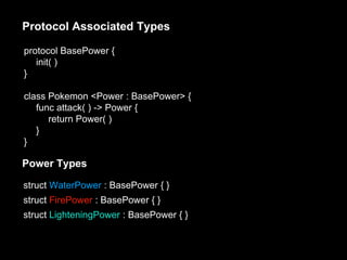 protocol BasePower {
init( )
}
class Pokemon <Power : BasePower> {
func attack( ) -> Power {
return Power( )
}
}
Protocol Associated Types
Power Types
struct WaterPower : BasePower { }
struct FirePower : BasePower { }
struct LighteningPower : BasePower { }
 