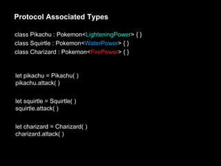 Protocol Associated Types
class Pikachu : Pokemon<LighteningPower> { }
class Squirtle : Pokemon<WaterPower> { }
class Charizard : Pokemon<FirePower> { }
let pikachu = Pikachu( )
pikachu.attack( )
let squirtle = Squirtle( )
squirtle.attack( )
let charizard = Charizard( )
charizard.attack( )
 