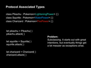 Protocol Associated Types
class Pikachu : Pokemon<LighteningPower> { }
class Squirtle : Pokemon<WaterPower> { }
class Charizard : Pokemon<FirePower> { }
let pikachu = Pikachu( )
pikachu.attack( )
let squirtle = Squirtle( )
squirtle.attack( )
let charizard = Charizard( )
charizard.attack( )
Problem:
Subclassing. It starts out with great
intentions, but eventually things get
a lot messier as exceptions arise.
 