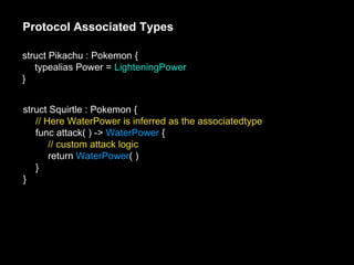 Protocol Associated Types
struct Pikachu : Pokemon {
typealias Power = LighteningPower
}
struct Squirtle : Pokemon {
// Here WaterPower is inferred as the associatedtype
func attack( ) -> WaterPower {
// custom attack logic
return WaterPower( )
}
}
 