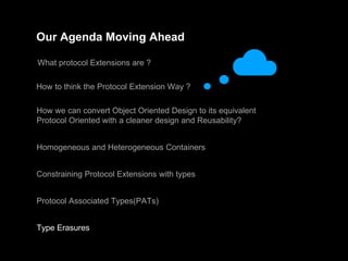 Our Agenda Moving Ahead
What protocol Extensions are ?
How to think the Protocol Extension Way ?
How we can convert Object Oriented Design to its equivalent
Protocol Oriented with a cleaner design and Reusability?
Homogeneous and Heterogeneous Containers
Constraining Protocol Extensions with types
Protocol Associated Types(PATs)
Type Erasures
 